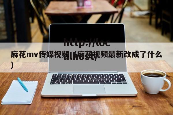 麻花mv传媒视频(麻花视频最新改成了什么)